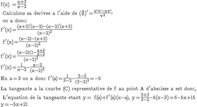 3$\textrm f(x) =\frac{x+3}{x-2}\\ Calculons sa derivee a l'aide de (\frac{u}{v})'=\frac{u'v-uv'}{v^2},\\ on a donc:\\f'(x)=\frac{(x+3)'(x-2)-(x-2)'(x+3)}{(x-2)^2} \\ f'(x)=\frac{(x-2)-(x+3)}{(x-2)^2}\\f'(x)=\frac{(x-2)(1-\frac{x+3}{x-2}}{(x-2)^2}\\f'(x)=\frac{1}{x-2}-\frac{x-3}{(x-2)^2}\\En a=3 on a donc f'(a)=\frac{1}{3-2}-\frac{3-3}{(3-2)^2}=-5\\La tangeante a la courbe (C) representative de f au point A d'abscisse a est donc,\\ L'equation de la tangeante etant y= f(a)+f'(a)(x-a), y=\frac{3+3}{3-2}-5(x-3)=6-5x+15\\y=-5x+21